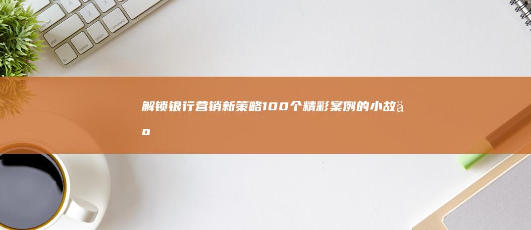 解锁银行营销新策略：100个精彩案例的小故事启示