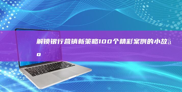 解锁银行营销新策略：100个精彩案例的小故事启示